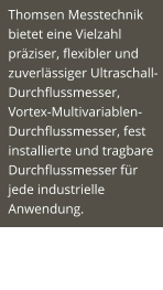 Thomsen Messtechnik bietet eine Vielzahl präziser, flexibler und zuverlässiger Ultraschall-Durchflussmesser, Vortex-Multivariablen-Durchflussmesser, fest installierte und tragbare Durchflussmesser für jede industrielle Anwendung.