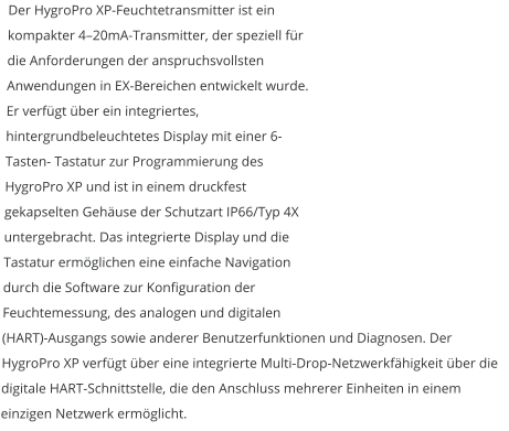 Der HygroPro XP-Feuchtetransmitter ist ein kompakter 4–20mA-Transmitter, der speziell für die Anforderungen der anspruchsvollsten Anwendungen in EX-Bereichen entwickelt wurde. Er verfügt über ein integriertes, hintergrundbeleuchtetes Display mit einer 6-Tasten- Tastatur zur Programmierung des HygroPro XP und ist in einem druckfest gekapselten Gehäuse der Schutzart IP66/Typ 4X untergebracht. Das integrierte Display und die Tastatur ermöglichen eine einfache Navigation durch die Software zur Konfiguration der Feuchtemessung, des analogen und digitalen (HART)-Ausgangs sowie anderer Benutzerfunktionen und Diagnosen. Der HygroPro XP verfügt über eine integrierte Multi-Drop-Netzwerkfähigkeit über die digitale HART-Schnittstelle, die den Anschluss mehrerer Einheiten in einem einzigen Netzwerk ermöglicht.